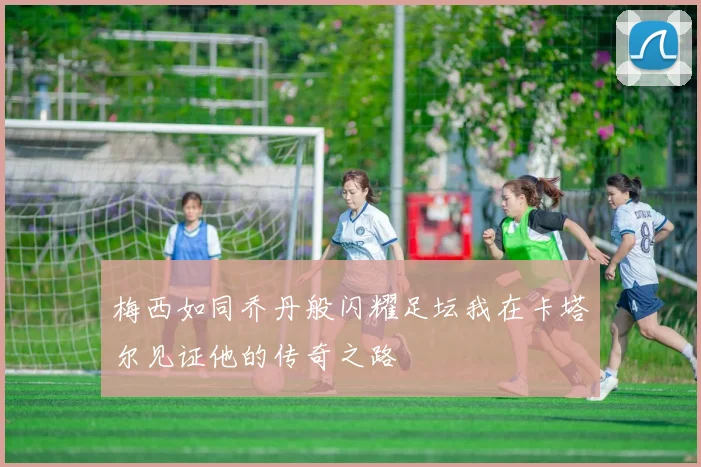 梅西如同乔丹般闪耀足坛我在卡塔尔见证他的传奇之路