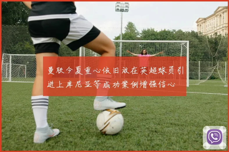 曼联今夏重心依旧放在英超球员引进上库尼亚等成功案例增强信心