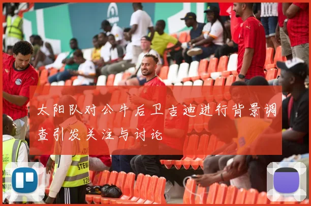 太阳队对公牛后卫吉迪进行背景调查引发关注与讨论