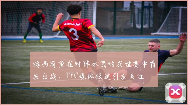 梅西有望在对阵冰岛的友谊赛中首发出战，TYC媒体报道引发关注