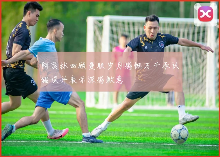 阿莫林回顾曼联岁月感慨万千承认错误并表示深感歉意