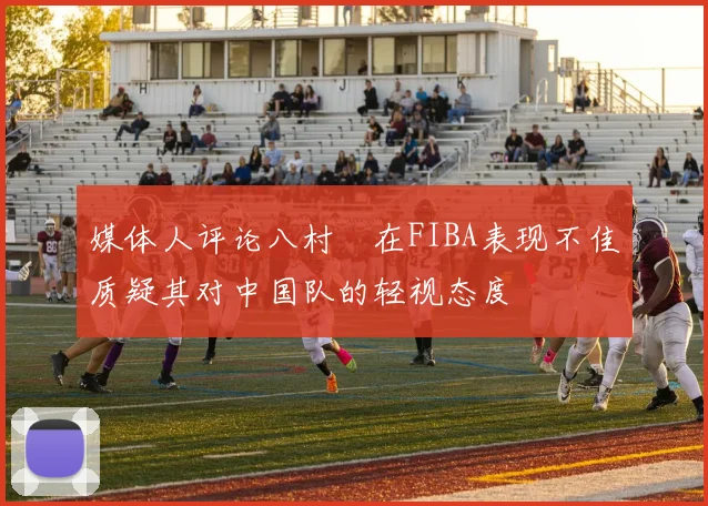 媒体人评论八村塁在FIBA表现不佳质疑其对中国队的轻视态度