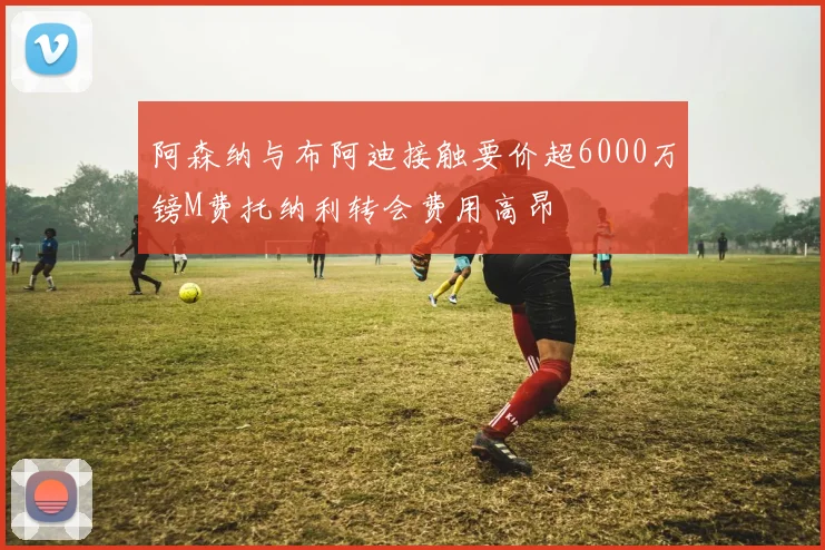 阿森纳与布阿迪接触要价超6000万镑M费托纳利转会费用高昂
