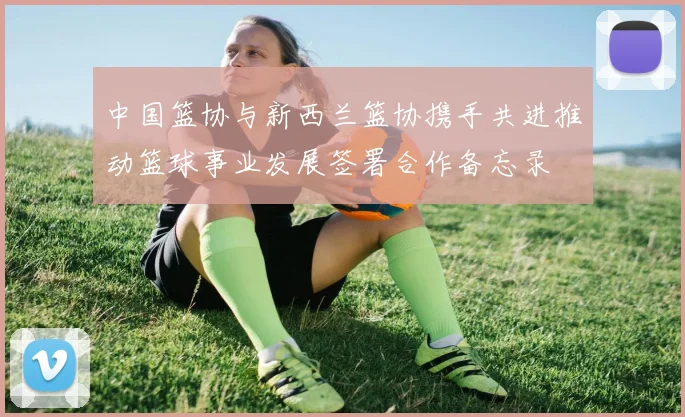 中国篮协与新西兰篮协携手共进推动篮球事业发展签署合作备忘录