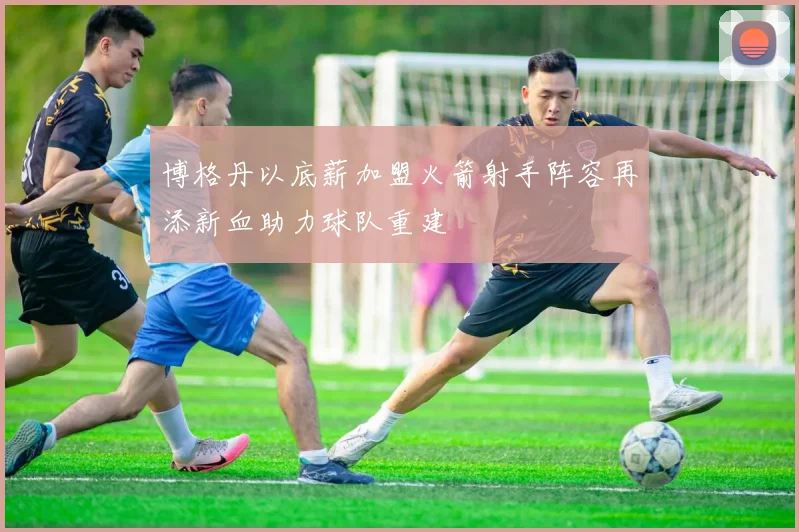 博格丹以底薪加盟火箭射手阵容再添新血助力球队重建