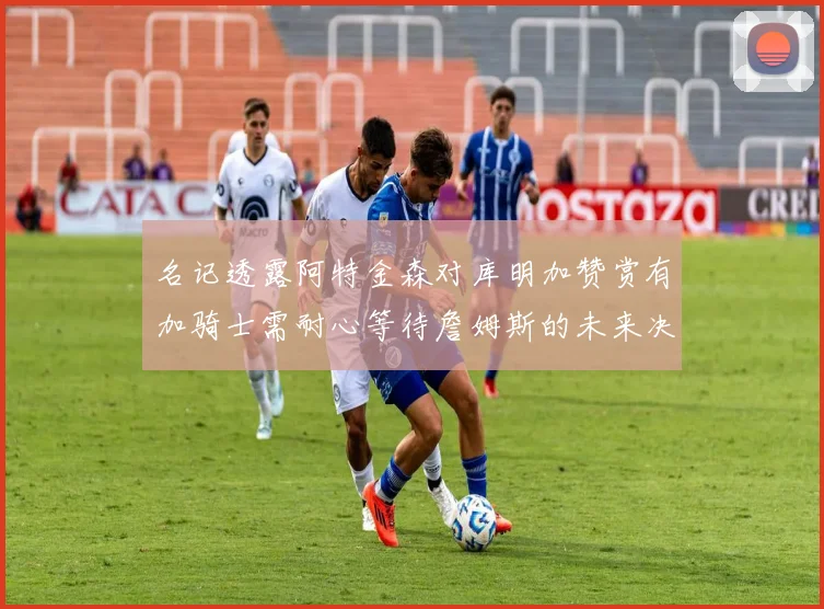 名记透露阿特金森对库明加赞赏有加骑士需耐心等待詹姆斯的未来决定