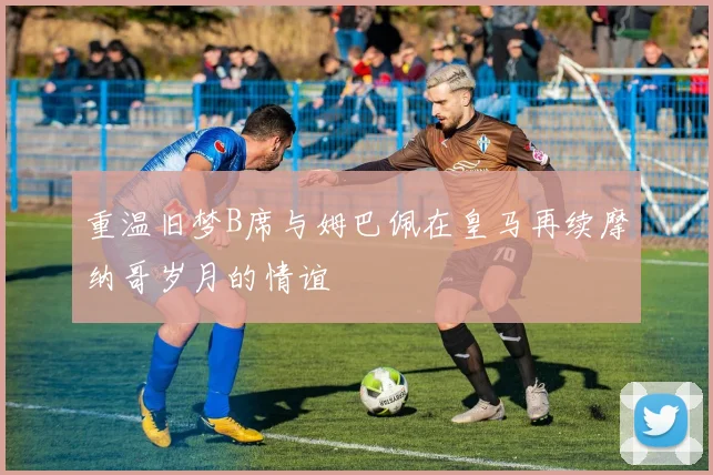 重温旧梦B席与姆巴佩在皇马再续摩纳哥岁月的情谊
