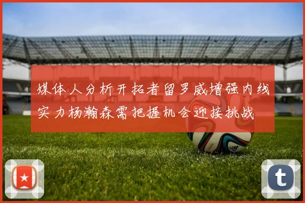 媒体人分析开拓者留罗威增强内线实力杨瀚森需把握机会迎接挑战