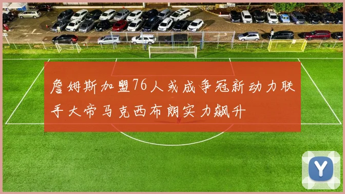 詹姆斯加盟76人或成争冠新动力联手大帝马克西布朗实力飙升