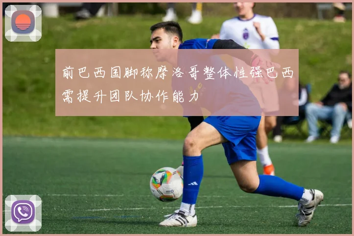 前巴西国脚称摩洛哥整体性强巴西需提升团队协作能力